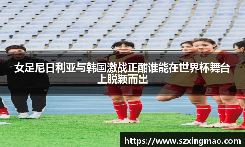 女足尼日利亚与韩国激战正酣谁能在世界杯舞台上脱颖而出